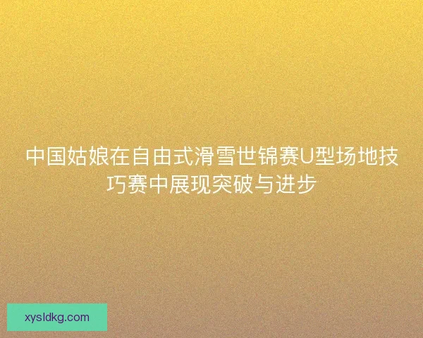 中国姑娘在自由式滑雪世锦赛U型场地技巧赛中展现突破与进步