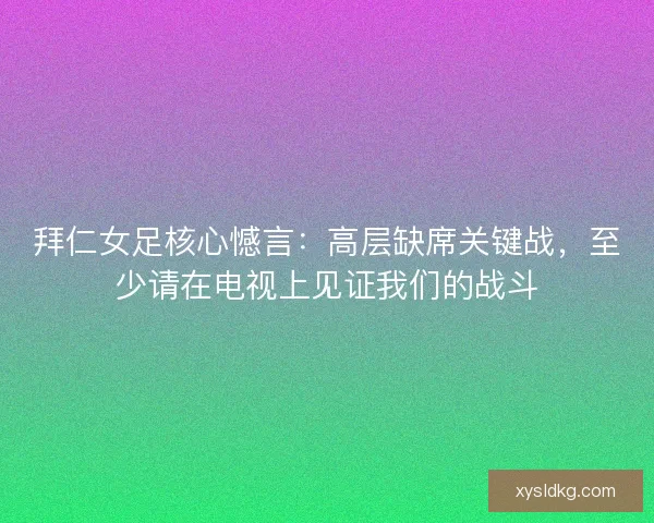 拜仁女足核心憾言：高层缺席关键战，至少请在电视上见证我们的战斗