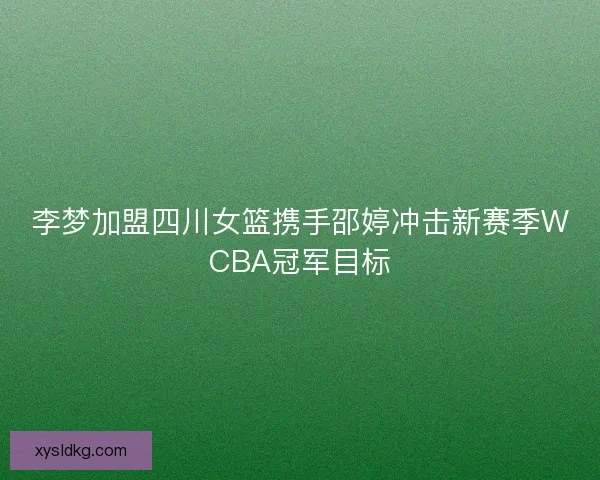 李梦加盟四川女篮携手邵婷冲击新赛季WCBA冠军目标