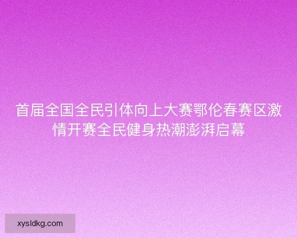 首届全国全民引体向上大赛鄂伦春赛区激情开赛全民健身热潮澎湃启幕