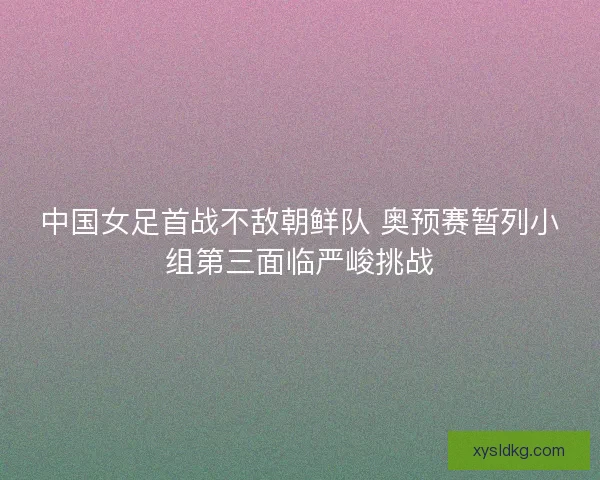 中国女足首战不敌朝鲜队 奥预赛暂列小组第三面临严峻挑战