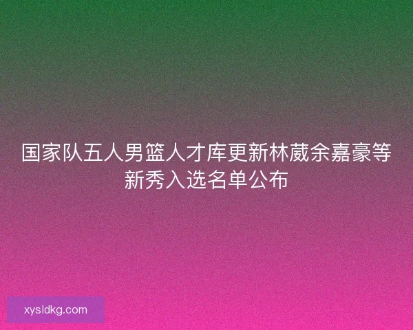 国家队五人男篮人才库更新林葳余嘉豪等新秀入选名单公布